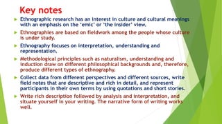 Key notes
 Ethnographic research has an interest in culture and cultural meanings
with an emphasis on the ‘emic’ or ‘the insider’ view.
 Ethnographies are based on fieldwork among the people whose culture
is under study.
 Ethnography focuses on interpretation, understanding and
representation.
 Methodological principles such as naturalism, understanding and
induction draw on different philosophical backgrounds and, therefore,
produce different types of ethnography.
 Collect data from different perspectives and different sources, write
field notes that are descriptive and rich in detail, and represent
participants in their own terms by using quotations and short stories.
 Write rich description followed by analysis and interpretation, and
situate yourself in your writing. The narrative form of writing works
well.
 