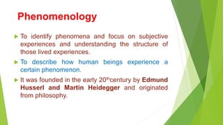 Phenomenology
 To identify phenomena and focus on subjective
experiences and understanding the structure of
those lived experiences.
 To describe how human beings experience a
certain phenomenon.
 It was founded in the early 20thcentury by Edmund
Husserl and Martin Heidegger and originated
from philosophy.
 
