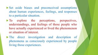  Set aside biases and preconceived assumptions
about human experiences, feelings, and responses
to a particular situation.
 To explore the perceptions, perspectives,
understandings, and feelings of those people who
have actually experienced or lived the phenomenon
or situation of interest.
 The direct investigation and description of
phenomena as consciously experienced by people
living those experiences.
 