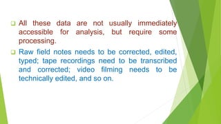  All these data are not usually immediately
accessible for analysis, but require some
processing.
 Raw field notes needs to be corrected, edited,
typed; tape recordings need to be transcribed
and corrected; video filming needs to be
technically edited, and so on.
 