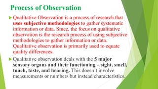 Process of Observation
 Qualitative Observation is a process of research that
uses subjective methodologies to gather systematic
information or data. Since, the focus on qualitative
observation is the research process of using subjective
methodologies to gather information or data.
Qualitative observation is primarily used to equate
quality differences.
 Qualitative observation deals with the 5 major
sensory organs and their functioning – sight, smell,
touch, taste, and hearing. This doesn’t involve
measurements or numbers but instead characteristics.
 