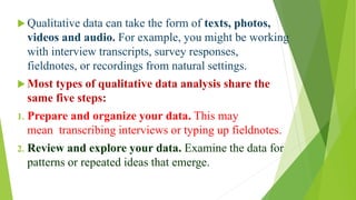 Qualitative Data Analysis
 Qualitative data can take the form of texts, photos,
videos and audio. For example, you might be working
with interview transcripts, survey responses,
fieldnotes, or recordings from natural settings.
 Most types of qualitative data analysis share the
same five steps:
1. Prepare and organize your data. This may
mean transcribing interviews or typing up fieldnotes.
2. Review and explore your data. Examine the data for
patterns or repeated ideas that emerge.
 