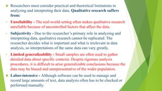 Disadvantages of Qualitative Research
 Researchers must consider practical and theoretical limitations in
analyzing and interpreting their data. Qualitative research suffers
from:
• Unreliability - The real-world setting often makes qualitative research
unreliable because of uncontrolled factors that affect the data.
• Subjectivity - Due to the researcher’s primary role in analyzing and
interpreting data, qualitative research cannot be replicated. The
researcher decides what is important and what is irrelevant in data
analysis, so interpretations of the same data can vary greatly.
• Limited generalizability - Small samples are often used to gather
detailed data about specific contexts. Despite rigorous analysis
procedures, it is difficult to arise generalizable conclusions because the
data may be biased and unrepresentative of the wider population.
 Labor-intensive - Although software can be used to manage and
record large amounts of text, data analysis often has to be checked or
performed manually.
 
