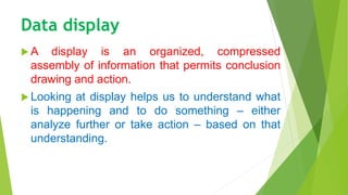 Data display
 A display is an organized, compressed
assembly of information that permits conclusion
drawing and action.
 Looking at display helps us to understand what
is happening and to do something – either
analyze further or take action – based on that
understanding.
 
