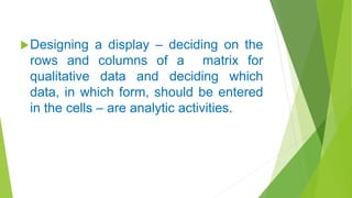 Designing a display – deciding on the
rows and columns of a matrix for
qualitative data and deciding which
data, in which form, should be entered
in the cells – are analytic activities.
 