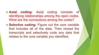  Axial coding: Axial coding consists of
identifying relationships among the open codes.
What are the connections among the codes?
 Selective coding: Figure out the core variable
that includes all of the data. Then reread the
transcripts and selectively code any data that
relates to the core variable you identified.
 