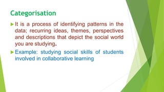 Categorisation
 It is a process of identifying patterns in the
data; recurring ideas, themes, perspectives
and descriptions that depict the social world
you are studying.
 Example: studying social skills of students
involved in collaborative learning
 