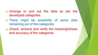  Arrange or sort out the data as per the
developed categories
 There might be possibility of some data
remaining out of the categories
 Check, recheck and verify the meaningfulness
and accuracy of the categories
 