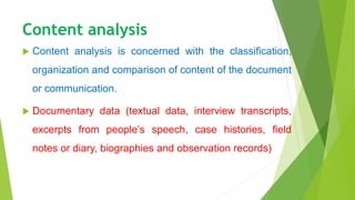 Content analysis
 Content analysis is concerned with the classification,
organization and comparison of content of the document
or communication.
 Documentary data (textual data, interview transcripts,
excerpts from people’s speech, case histories, field
notes or diary, biographies and observation records)
 
