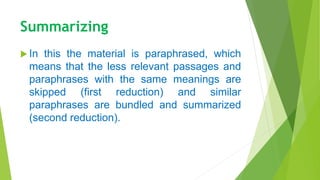 Summarizing
 In this the material is paraphrased, which
means that the less relevant passages and
paraphrases with the same meanings are
skipped (first reduction) and similar
paraphrases are bundled and summarized
(second reduction).
 