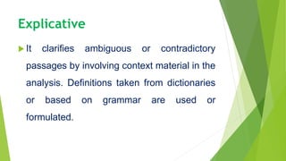 Explicative
 It clarifies ambiguous or contradictory
passages by involving context material in the
analysis. Definitions taken from dictionaries
or based on grammar are used or
formulated.
 