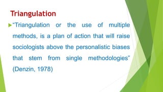 Triangulation
“Triangulation or the use of multiple
methods, is a plan of action that will raise
sociologists above the personalistic biases
that stem from single methodologies”
(Denzin, 1978)
 