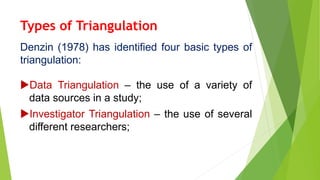 Types of Triangulation
Denzin (1978) has identified four basic types of
triangulation:
Data Triangulation – the use of a variety of
data sources in a study;
Investigator Triangulation – the use of several
different researchers;
 