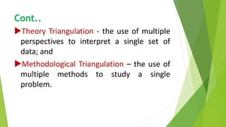 Cont..
Theory Triangulation - the use of multiple
perspectives to interpret a single set of
data; and
Methodological Triangulation – the use of
multiple methods to study a single
problem.
 