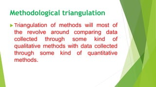 Methodological triangulation
 Triangulation of methods will most of
the revolve around comparing data
collected through some kind of
qualitative methods with data collected
through some kind of quantitative
methods.
 