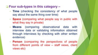  Four sub-types in this category –
• Time (checking the consistency of what people
say about the same thing over time)
• Space (comparing what people say in public with
what they say in private)
• Means (comparing observational data with
interview data or validating information obtained
through interviews by checking with other written
evidence)
• Person (comparing the perspectives of people
from different points of view – staff views, client
views etc)
 