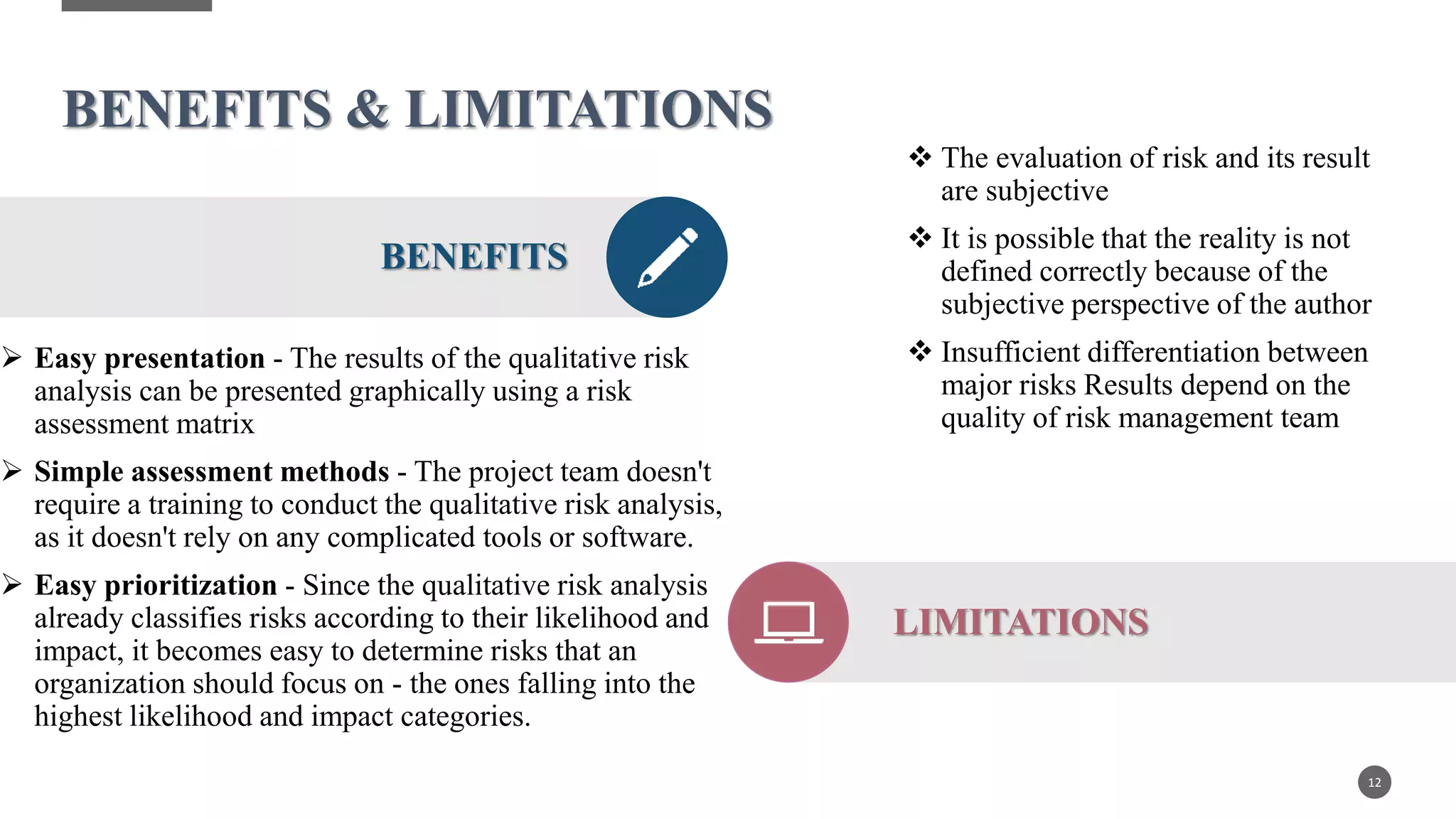 BENEFITS & LIMITATIONS
 Easy presentation - The results of the qualitative risk
analysis can be presented graphically using a risk
assessment matrix
 Simple assessment methods - The project team doesn't
require a training to conduct the qualitative risk analysis,
as it doesn't rely on any complicated tools or software.
 Easy prioritization - Since the qualitative risk analysis
already classifies risks according to their likelihood and
impact, it becomes easy to determine risks that an
organization should focus on - the ones falling into the
highest likelihood and impact categories.
12
BENEFITS
 The evaluation of risk and its result
are subjective
 It is possible that the reality is not
defined correctly because of the
subjective perspective of the author
 Insufficient differentiation between
major risks Results depend on the
quality of risk management team
LIMITATIONS
 