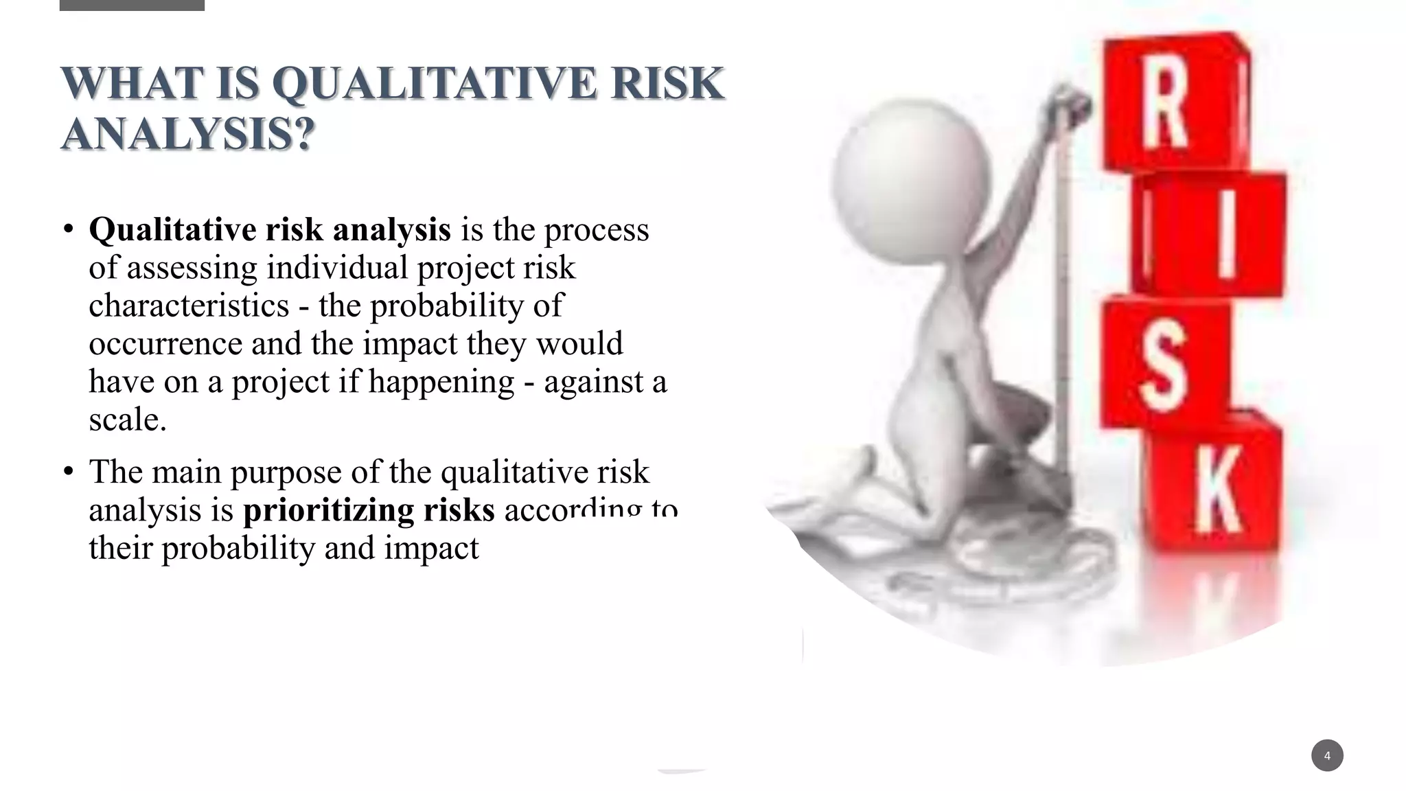 • Qualitative risk analysis is the process
of assessing individual project risk
characteristics - the probability of
occurrence and the impact they would
have on a project if happening - against a
scale.
• The main purpose of the qualitative risk
analysis is prioritizing risks according to
their probability and impact
4
WHAT IS QUALITATIVE RISK
ANALYSIS?
 