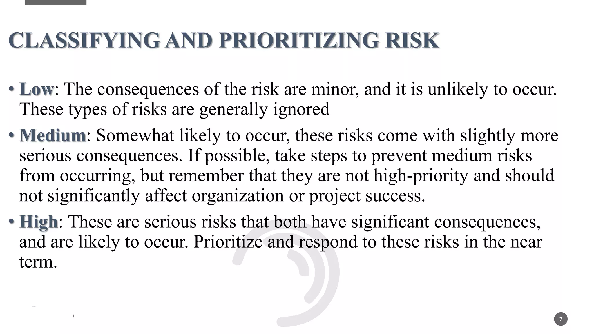 • Low: The consequences of the risk are minor, and it is unlikely to occur.
These types of risks are generally ignored
• Medium: Somewhat likely to occur, these risks come with slightly more
serious consequences. If possible, take steps to prevent medium risks
from occurring, but remember that they are not high-priority and should
not significantly affect organization or project success.
• High: These are serious risks that both have significant consequences,
and are likely to occur. Prioritize and respond to these risks in the near
term.
7
CLASSIFYING AND PRIORITIZING RISK
 