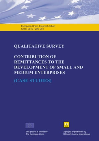 European Union External Action
Grant 2010 / 228-991

QUALITATIVE SURVEY
CONTRIBUTION OF
REMITTANCES TO THE
DEVELOPMENT OF SMALL AND
MEDIUM ENTERPRISES

(CASE STUDIES)

This project is funded by
The European Union

A project implemented by
Hilfswerk Austria International

 