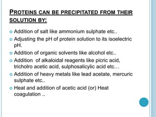 PROTEINS CAN BE PRECIPITATED FROM THEIR
SOLUTION BY:
 Addition of salt like ammonium sulphate etc..
 Adjusting the pH of protein solution to its isoelectric
pH.
 Addition of organic solvents like alcohol etc..
 Addition of alkaloidal reagents like picric acid,
tricholro acetic acid, sulphosalicylic acid etc…
 Addition of heavy metals like lead acetate, mercuric
sulphate etc..
 Heat and addition of acetic acid (or) Heat
coagulation ..
 