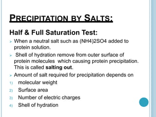 PRECIPITATION BY SALTS:
Half & Full Saturation Test:
 When a neutral salt such as (NH4)2SO4 added to
protein solution.
 Shell of hydration remove from outer surface of
protein molecules which causing protein precipitation.
This is called salting out.
 Amount of salt required for precipitation depends on
1) molecular weight
2) Surface area
3) Number of electric charges
4) Shell of hydration
 