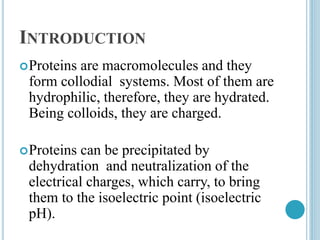 INTRODUCTION
Proteins are macromolecules and they
form collodial systems. Most of them are
hydrophilic, therefore, they are hydrated.
Being colloids, they are charged.
Proteins can be precipitated by
dehydration and neutralization of the
electrical charges, which carry, to bring
them to the isoelectric point (isoelectric
pH).
 