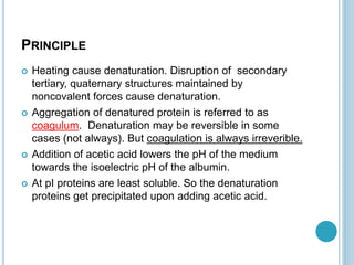 PRINCIPLE
 Heating cause denaturation. Disruption of secondary
tertiary, quaternary structures maintained by
noncovalent forces cause denaturation.
 Aggregation of denatured protein is referred to as
coagulum. Denaturation may be reversible in some
cases (not always). But coagulation is always irreverible.
 Addition of acetic acid lowers the pH of the medium
towards the isoelectric pH of the albumin.
 At pI proteins are least soluble. So the denaturation
proteins get precipitated upon adding acetic acid.
 