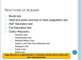 REACTIONS OF ALBUMIN
1. Biuret test
2. Heat and acetic acid test or Heat coagulation test
3. Half Saturation test
4. Full Saturation test
5. Colour Reacions:
i. Ninhydrin test
ii. Xanthoproteic test
iii. Modified Million’s test
iv. Hopkin’s and Cole Test (Aldehyde test)
v. Sakaguchi test
vi. Sulphur test
vii. Molish test
Egg albumin is a glycoprotein. It contains all the amino acids and
also carbohydrates.
 