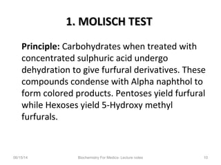1. MOLISCH TEST1. MOLISCH TEST
Principle: Carbohydrates when treated with
concentrated sulphuric acid undergo
dehydration to give furfural derivatives. These
compounds condense with Alpha naphthol to
form colored products. Pentoses yield furfural
while Hexoses yield 5-Hydroxy methyl
furfurals.
06/15/14 Biochemistry For Medics- Lecture notes 10
 
