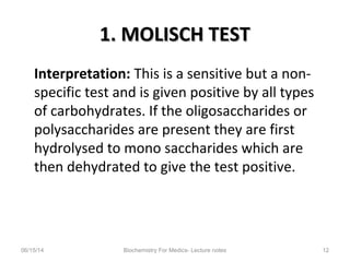 1. MOLISCH TEST1. MOLISCH TEST
Interpretation: This is a sensitive but a non-
specific test and is given positive by all types
of carbohydrates. If the oligosaccharides or
polysaccharides are present they are first
hydrolysed to mono saccharides which are
then dehydrated to give the test positive.
06/15/14 Biochemistry For Medics- Lecture notes 12
 