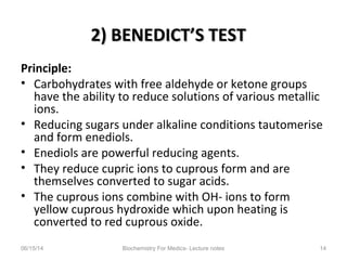 2) BENEDICT’S TEST2) BENEDICT’S TEST
Principle:
• Carbohydrates with free aldehyde or ketone groups
have the ability to reduce solutions of various metallic
ions.
• Reducing sugars under alkaline conditions tautomerise
and form enediols.
• Enediols are powerful reducing agents.
• They reduce cupric ions to cuprous form and are
themselves converted to sugar acids.
• The cuprous ions combine with OH- ions to form
yellow cuprous hydroxide which upon heating is
converted to red cuprous oxide.
06/15/14 Biochemistry For Medics- Lecture notes 14
 
