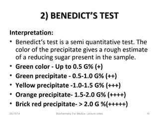 2) BENEDICT’S TEST2) BENEDICT’S TEST
Interpretation:
• Benedict‘s test is a semi quantitative test. The
color of the precipitate gives a rough estimate
of a reducing sugar present in the sample.
• Green color - Up to 0.5 G% (+)
• Green precipitate - 0.5-1.0 G% (++)
• Yellow precipitate -1.0-1.5 G% (+++)
• Orange precipitate- 1.5-2.0 G% (++++)
• Brick red precipitate- > 2.0 G %(+++++)
06/15/14 Biochemistry For Medics- Lecture notes 16
 