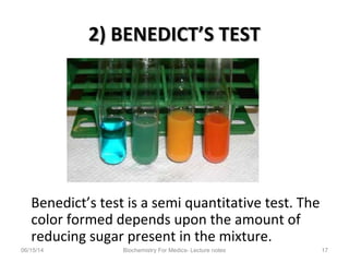 2) BENEDICT’S TEST2) BENEDICT’S TEST
Benedict’s test is a semi quantitative test. The
color formed depends upon the amount of
reducing sugar present in the mixture.
06/15/14 Biochemistry For Medics- Lecture notes 17
 