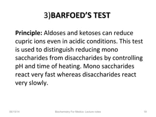 3)3)BARFOED’S TESTBARFOED’S TEST
Principle: Aldoses and ketoses can reduce
cupric ions even in acidic conditions. This test
is used to distinguish reducing mono
saccharides from disaccharides by controlling
pH and time of heating. Mono saccharides
react very fast whereas disaccharides react
very slowly.
06/15/14 Biochemistry For Medics- Lecture notes 18
 