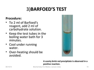 3)3)BARFOED’S TESTBARFOED’S TEST
Procedure:
• To 2 ml of Barfoed‘s
reagent, add 2 ml of
carbohydrate solution.
• Keep the test tubes in the
boiling water bath for 3
minutes.
• Cool under running
water.
• Over-heating should be
avoided.
06/15/14 Biochemistry For Medics- Lecture notes 19
A scanty brick red precipitate is observed in a
positive reaction.
 