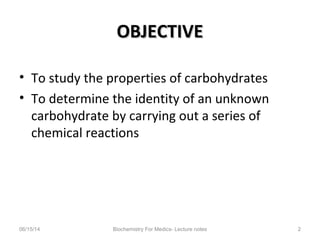OBJECTIVEOBJECTIVE
• To study the properties of carbohydrates
• To determine the identity of an unknown
carbohydrate by carrying out a series of
chemical reactions
06/15/14 Biochemistry For Medics- Lecture notes 2
 