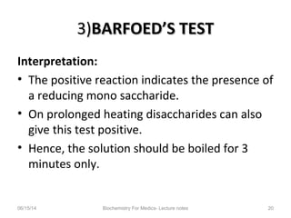 3)3)BARFOED’S TESTBARFOED’S TEST
Interpretation:
• The positive reaction indicates the presence of
a reducing mono saccharide.
• On prolonged heating disaccharides can also
give this test positive.
• Hence, the solution should be boiled for 3
minutes only.
06/15/14 Biochemistry For Medics- Lecture notes 20
 