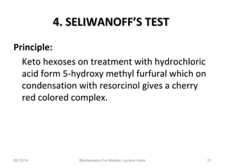 4. SELIWANOFF’S TEST4. SELIWANOFF’S TEST
Principle:
Keto hexoses on treatment with hydrochloric
acid form 5-hydroxy methyl furfural which on
condensation with resorcinol gives a cherry
red colored complex.
06/15/14 Biochemistry For Medics- Lecture notes 21
 