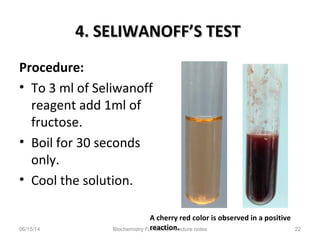4. SELIWANOFF’S TEST4. SELIWANOFF’S TEST
Procedure:
• To 3 ml of Seliwanoff
reagent add 1ml of
fructose.
• Boil for 30 seconds
only.
• Cool the solution.
06/15/14 Biochemistry For Medics- Lecture notes 22
A cherry red color is observed in a positive
reaction.
 