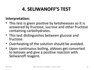 4. SELIWANOFF’S TEST4. SELIWANOFF’S TEST
Interpretation:
• This test is given positive by ketohexoses so it is
answered by fructose, sucrose and other fructose
containing carbohydrates.
• This test distinguishes between glucose and
fructose.
• Overheating of the solution should be avoided.
• Upon continuous boiling, aldoses get converted
to ketoses and give a positive reaction with
Seliwanoff reagent.
06/15/14 Biochemistry For Medics- Lecture notes 23
 