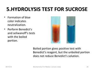 5.HYDROLYSIS TEST FOR SUCROSE5.HYDROLYSIS TEST FOR SUCROSE
• Formation of blue
color indicates
neutralization.
• Perform Benedict’s
and seliwanoff’s tests
with the boiled
portion.
06/15/14 Biochemistry For Medics- Lecture notes 26
Boiled portion gives positive test with
Benedict’s reagent, but the unboiled portion
does not reduce Benedict’s solution.
 