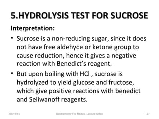 5.HYDROLYSIS TEST FOR SUCROSE5.HYDROLYSIS TEST FOR SUCROSE
Interpretation:
• Sucrose is a non-reducing sugar, since it does
not have free aldehyde or ketone group to
cause reduction, hence it gives a negative
reaction with Benedict’s reagent.
• But upon boiling with HCl , sucrose is
hydrolyzed to yield glucose and fructose,
which give positive reactions with benedict
and Seliwanoff reagents.
06/15/14 Biochemistry For Medics- Lecture notes 27
 