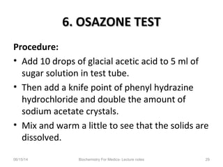 6. OSAZONE TEST6. OSAZONE TEST
Procedure:
• Add 10 drops of glacial acetic acid to 5 ml of
sugar solution in test tube.
• Then add a knife point of phenyl hydrazine
hydrochloride and double the amount of
sodium acetate crystals.
• Mix and warm a little to see that the solids are
dissolved.
06/15/14 Biochemistry For Medics- Lecture notes 29
 