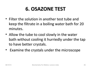 6. OSAZONE TEST6. OSAZONE TEST
• Filter the solution in another test tube and
keep the filtrate in a boiling water bath for 20
minutes.
• Allow the tube to cool slowly in the water
bath without cooling it hurriedly under the tap
to have better crystals.
• Examine the crystals under the microscope
06/15/14 Biochemistry For Medics- Lecture notes 30
 