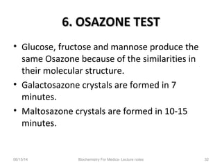 6. OSAZONE TEST6. OSAZONE TEST
• Glucose, fructose and mannose produce the
same Osazone because of the similarities in
their molecular structure.
• Galactosazone crystals are formed in 7
minutes.
• Maltosazone crystals are formed in 10-15
minutes.
06/15/14 Biochemistry For Medics- Lecture notes 32
 