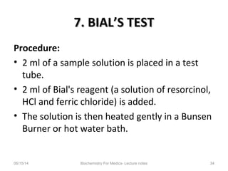 7. BIAL’S TEST7. BIAL’S TEST
Procedure:
• 2 ml of a sample solution is placed in a test
tube.
• 2 ml of Bial's reagent (a solution of resorcinol,
HCl and ferric chloride) is added.
• The solution is then heated gently in a Bunsen
Burner or hot water bath.
06/15/14 Biochemistry For Medics- Lecture notes 34
 