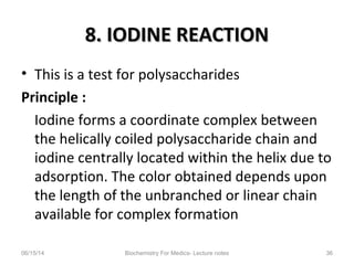 8. IODINE REACTION8. IODINE REACTION
• This is a test for polysaccharides
Principle :
Iodine forms a coordinate complex between
the helically coiled polysaccharide chain and
iodine centrally located within the helix due to
adsorption. The color obtained depends upon
the length of the unbranched or linear chain
available for complex formation
06/15/14 Biochemistry For Medics- Lecture notes 36
 