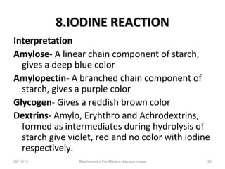 8.IODINE REACTION8.IODINE REACTION
Interpretation
Amylose- A linear chain component of starch,
gives a deep blue color
Amylopectin- A branched chain component of
starch, gives a purple color
Glycogen- Gives a reddish brown color
Dextrins- Amylo, Eryhthro and Achrodextrins,
formed as intermediates during hydrolysis of
starch give violet, red and no color with iodine
respectively.
06/15/14 Biochemistry For Medics- Lecture notes 38
 