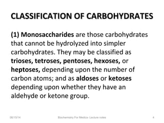 CLASSIFICATION OF CARBOHYDRATESCLASSIFICATION OF CARBOHYDRATES
(1) Monosaccharides are those carbohydrates
that cannot be hydrolyzed into simpler
carbohydrates. They may be classified as
trioses, tetroses, pentoses, hexoses, or
heptoses, depending upon the number of
carbon atoms; and as aldoses or ketoses
depending upon whether they have an
aldehyde or ketone group.
06/15/14 Biochemistry For Medics- Lecture notes 4
 